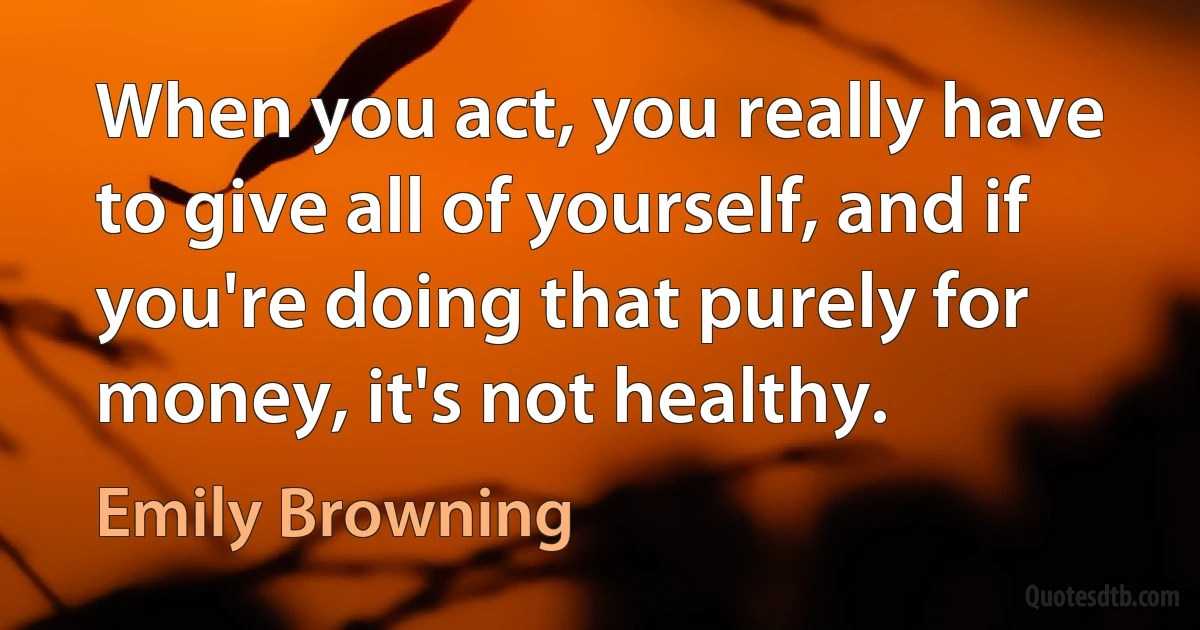 When you act, you really have to give all of yourself, and if you're doing that purely for money, it's not healthy. (Emily Browning)