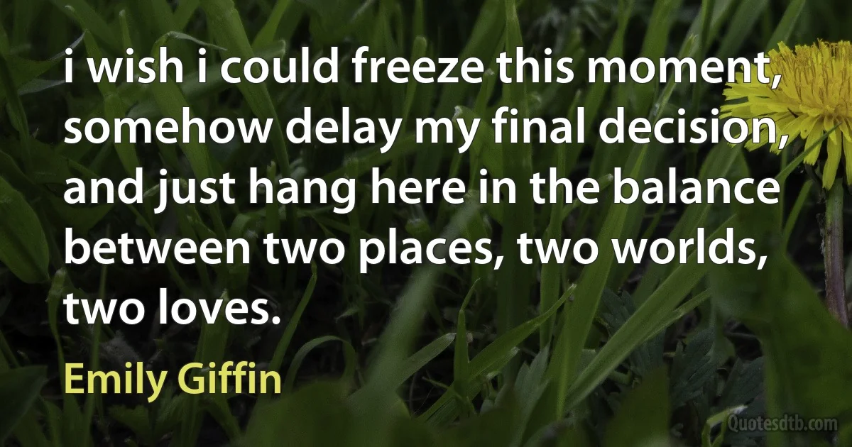 i wish i could freeze this moment, somehow delay my final decision, and just hang here in the balance between two places, two worlds, two loves. (Emily Giffin)