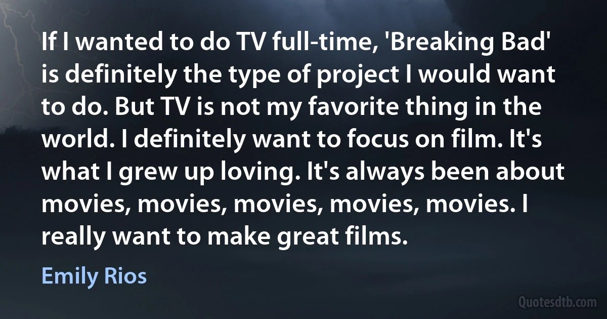 If I wanted to do TV full-time, 'Breaking Bad' is definitely the type of project I would want to do. But TV is not my favorite thing in the world. I definitely want to focus on film. It's what I grew up loving. It's always been about movies, movies, movies, movies, movies. I really want to make great films. (Emily Rios)