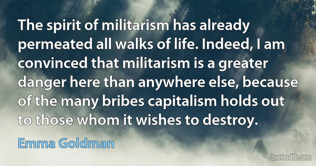 The spirit of militarism has already permeated all walks of life. Indeed, I am convinced that militarism is a greater danger here than anywhere else, because of the many bribes capitalism holds out to those whom it wishes to destroy. (Emma Goldman)