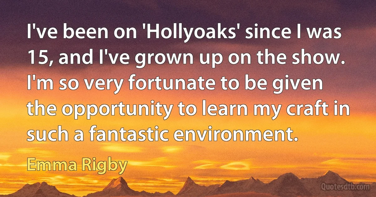 I've been on 'Hollyoaks' since I was 15, and I've grown up on the show. I'm so very fortunate to be given the opportunity to learn my craft in such a fantastic environment. (Emma Rigby)