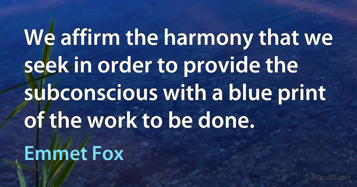 We affirm the harmony that we seek in order to provide the subconscious with a blue print of the work to be done. (Emmet Fox)