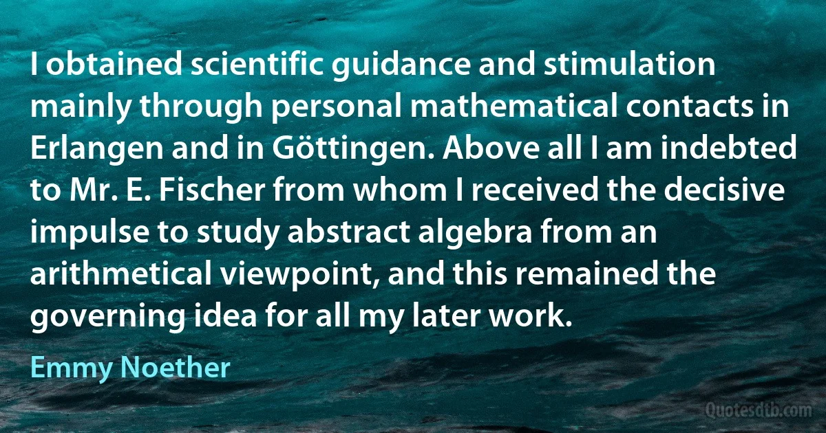 I obtained scientific guidance and stimulation mainly through personal mathematical contacts in Erlangen and in Göttingen. Above all I am indebted to Mr. E. Fischer from whom I received the decisive impulse to study abstract algebra from an arithmetical viewpoint, and this remained the governing idea for all my later work. (Emmy Noether)