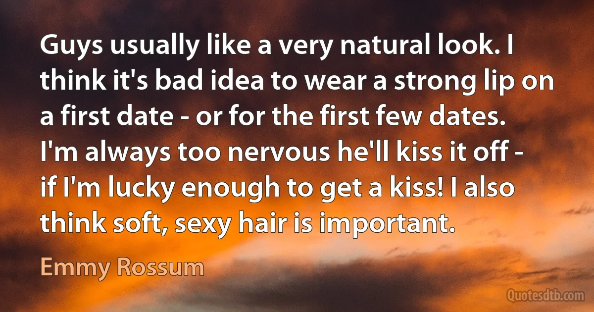 Guys usually like a very natural look. I think it's bad idea to wear a strong lip on a first date - or for the first few dates. I'm always too nervous he'll kiss it off - if I'm lucky enough to get a kiss! I also think soft, sexy hair is important. (Emmy Rossum)