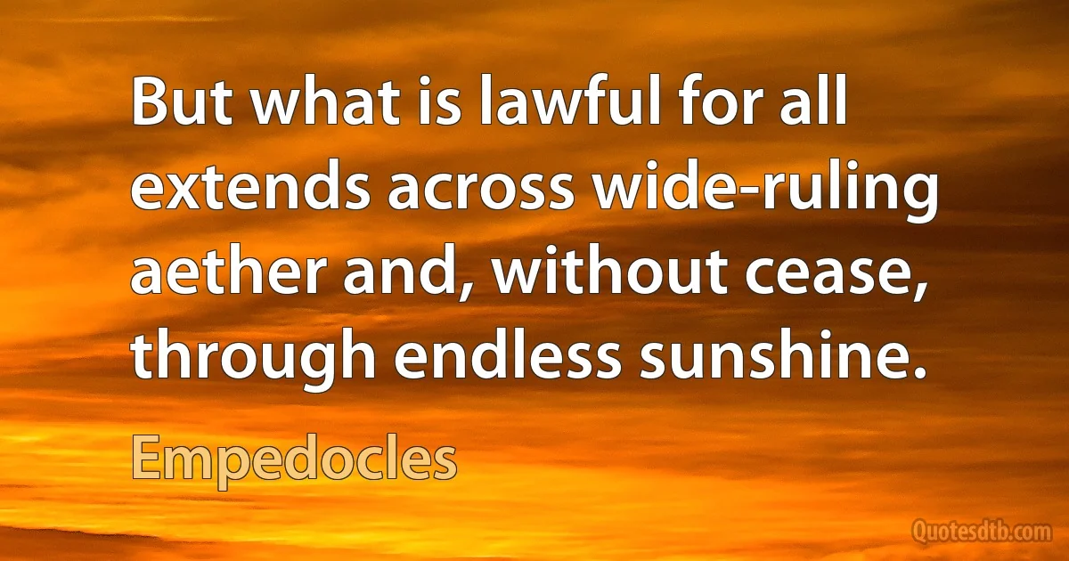 But what is lawful for all extends across wide-ruling aether and, without cease, through endless sunshine. (Empedocles)