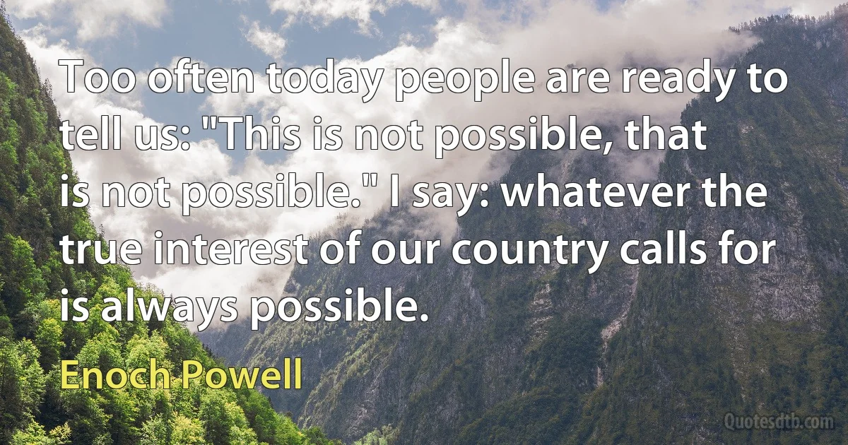 Too often today people are ready to tell us: "This is not possible, that is not possible." I say: whatever the true interest of our country calls for is always possible. (Enoch Powell)