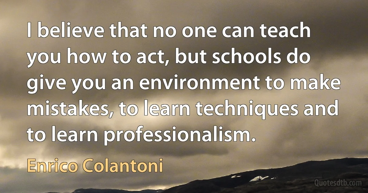 I believe that no one can teach you how to act, but schools do give you an environment to make mistakes, to learn techniques and to learn professionalism. (Enrico Colantoni)