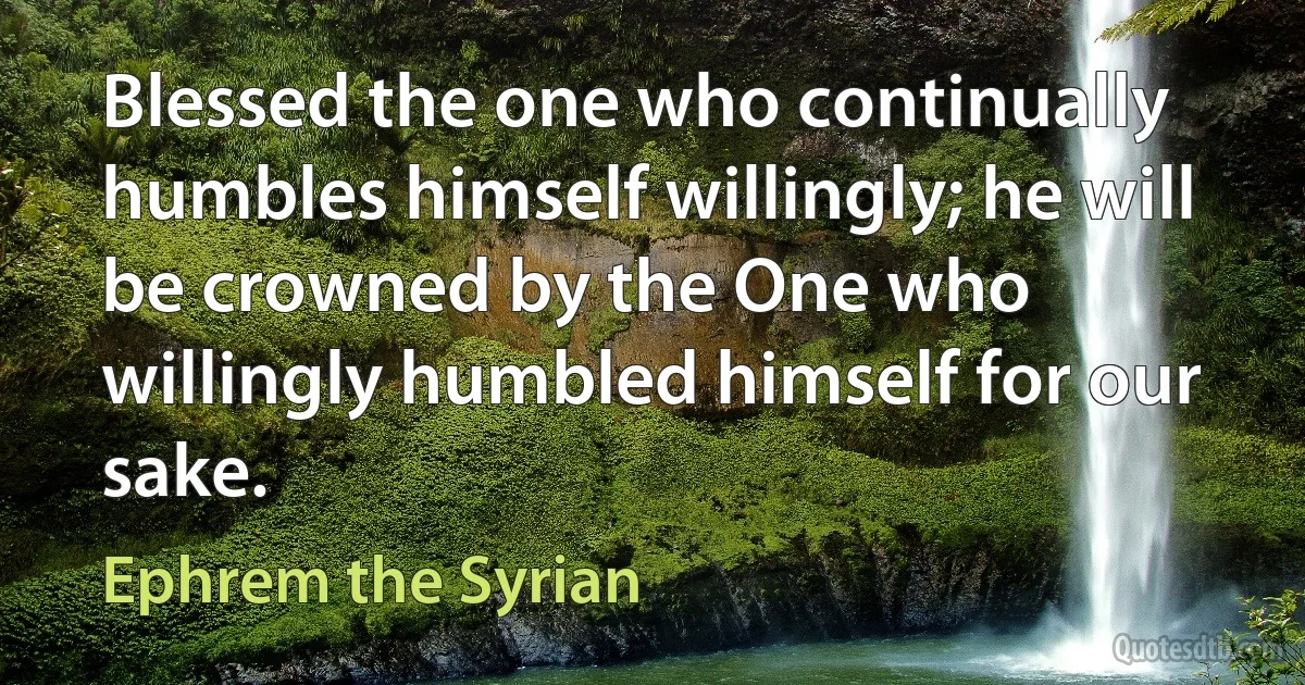 Blessed the one who continually humbles himself willingly; he will be crowned by the One who willingly humbled himself for our sake. (Ephrem the Syrian)