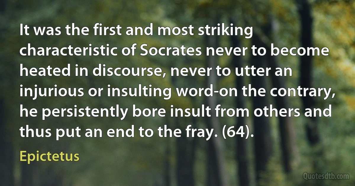 It was the first and most striking characteristic of Socrates never to become heated in discourse, never to utter an injurious or insulting word-on the contrary, he persistently bore insult from others and thus put an end to the fray. (64). (Epictetus)