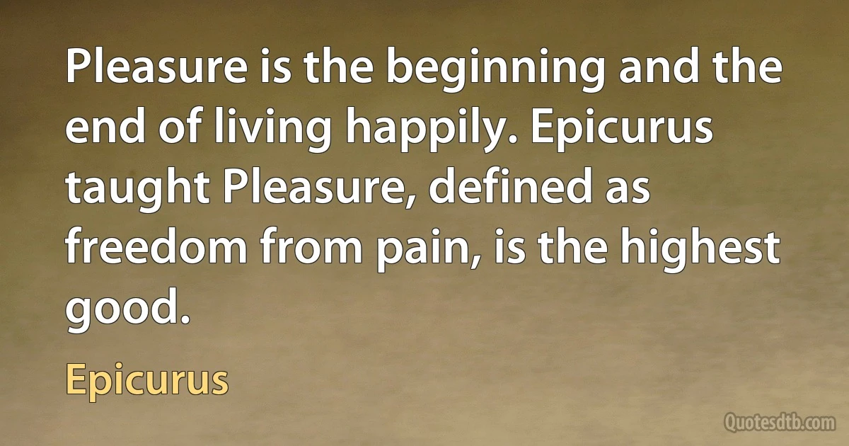 Pleasure is the beginning and the end of living happily. Epicurus taught Pleasure, defined as freedom from pain, is the highest good. (Epicurus)