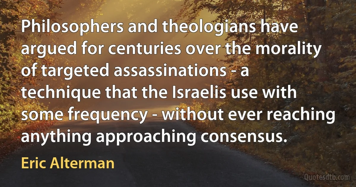 Philosophers and theologians have argued for centuries over the morality of targeted assassinations - a technique that the Israelis use with some frequency - without ever reaching anything approaching consensus. (Eric Alterman)