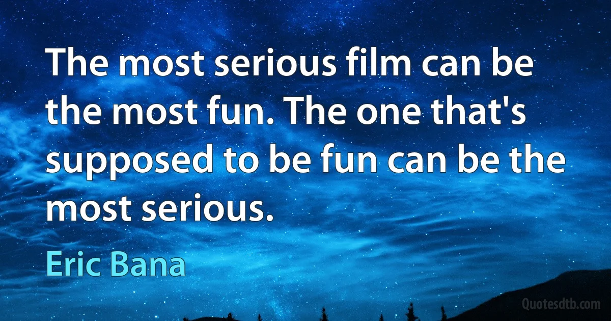 The most serious film can be the most fun. The one that's supposed to be fun can be the most serious. (Eric Bana)