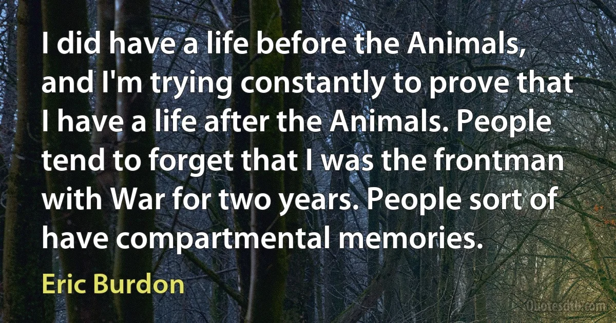 I did have a life before the Animals, and I'm trying constantly to prove that I have a life after the Animals. People tend to forget that I was the frontman with War for two years. People sort of have compartmental memories. (Eric Burdon)