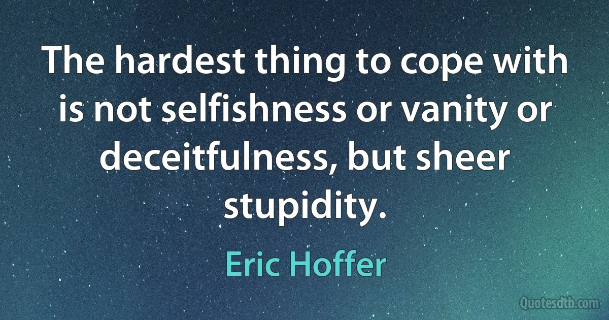 The hardest thing to cope with is not selfishness or vanity or deceitfulness, but sheer stupidity. (Eric Hoffer)