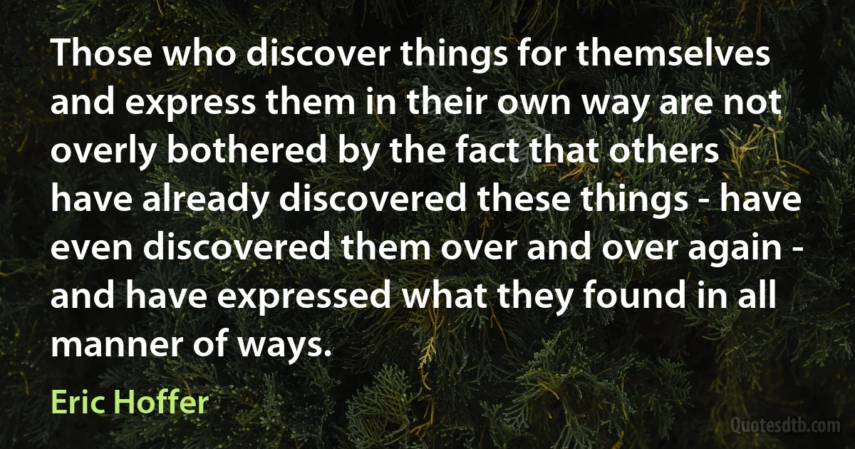 Those who discover things for themselves and express them in their own way are not overly bothered by the fact that others have already discovered these things - have even discovered them over and over again - and have expressed what they found in all manner of ways. (Eric Hoffer)