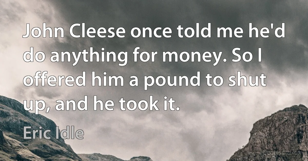 John Cleese once told me he'd do anything for money. So I offered him a pound to shut up, and he took it. (Eric Idle)