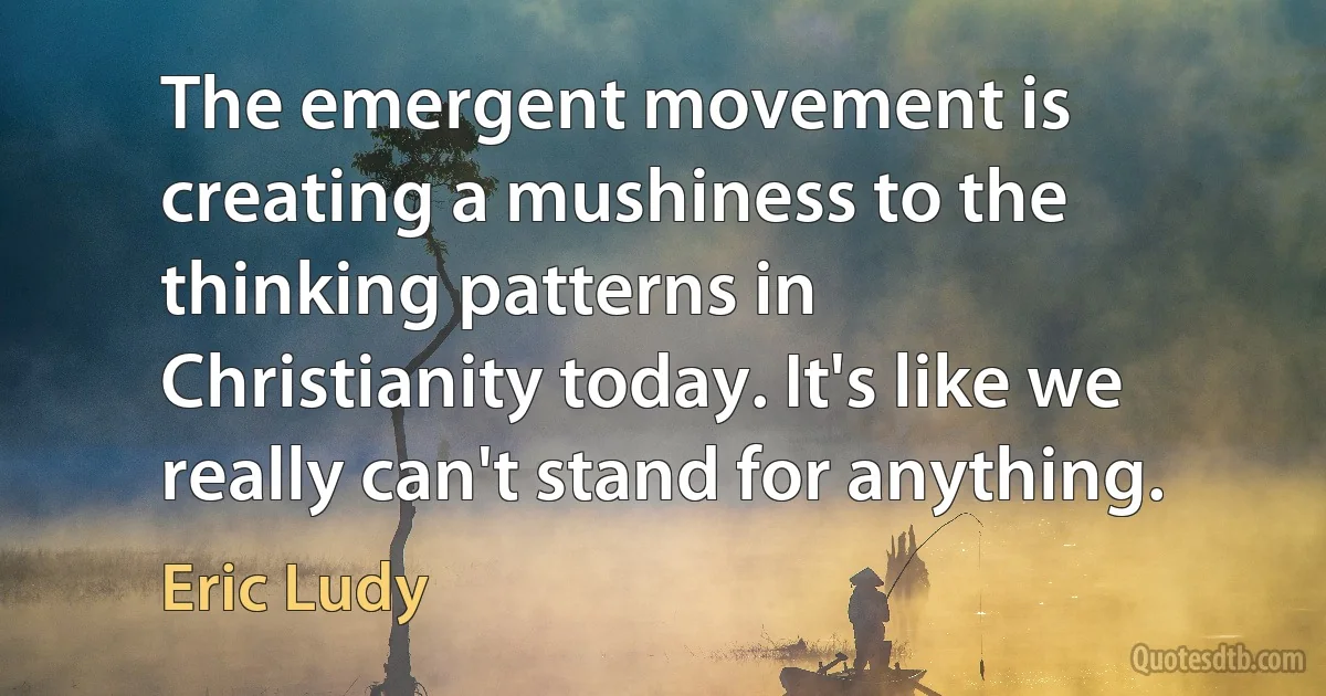 The emergent movement is creating a mushiness to the thinking patterns in Christianity today. It's like we really can't stand for anything. (Eric Ludy)