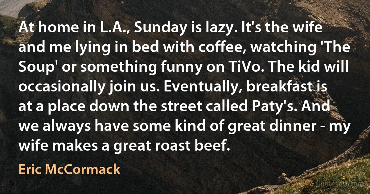 At home in L.A., Sunday is lazy. It's the wife and me lying in bed with coffee, watching 'The Soup' or something funny on TiVo. The kid will occasionally join us. Eventually, breakfast is at a place down the street called Paty's. And we always have some kind of great dinner - my wife makes a great roast beef. (Eric McCormack)