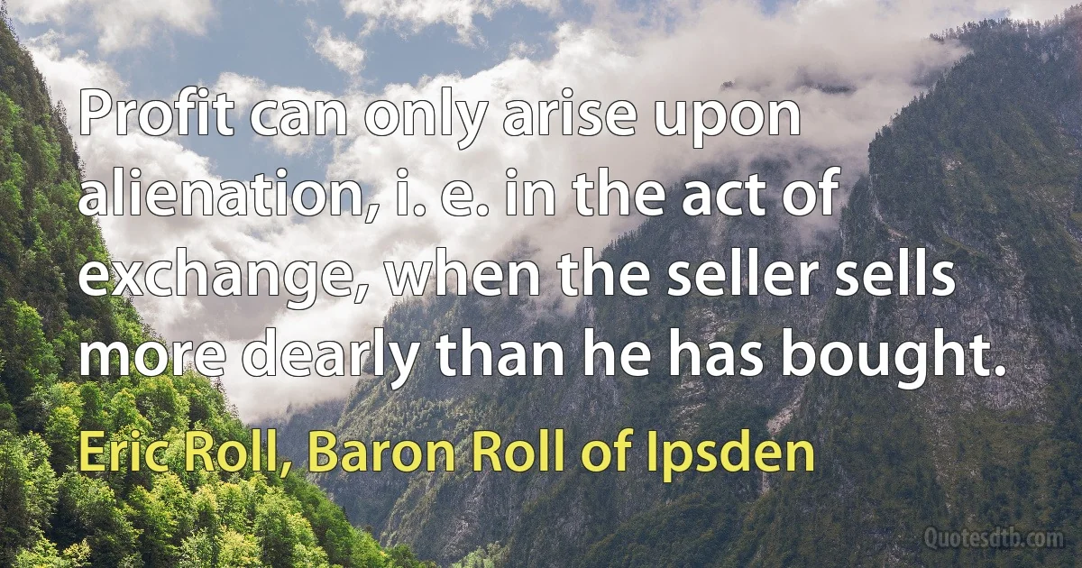 Profit can only arise upon alienation, i. e. in the act of exchange, when the seller sells more dearly than he has bought. (Eric Roll, Baron Roll of Ipsden)