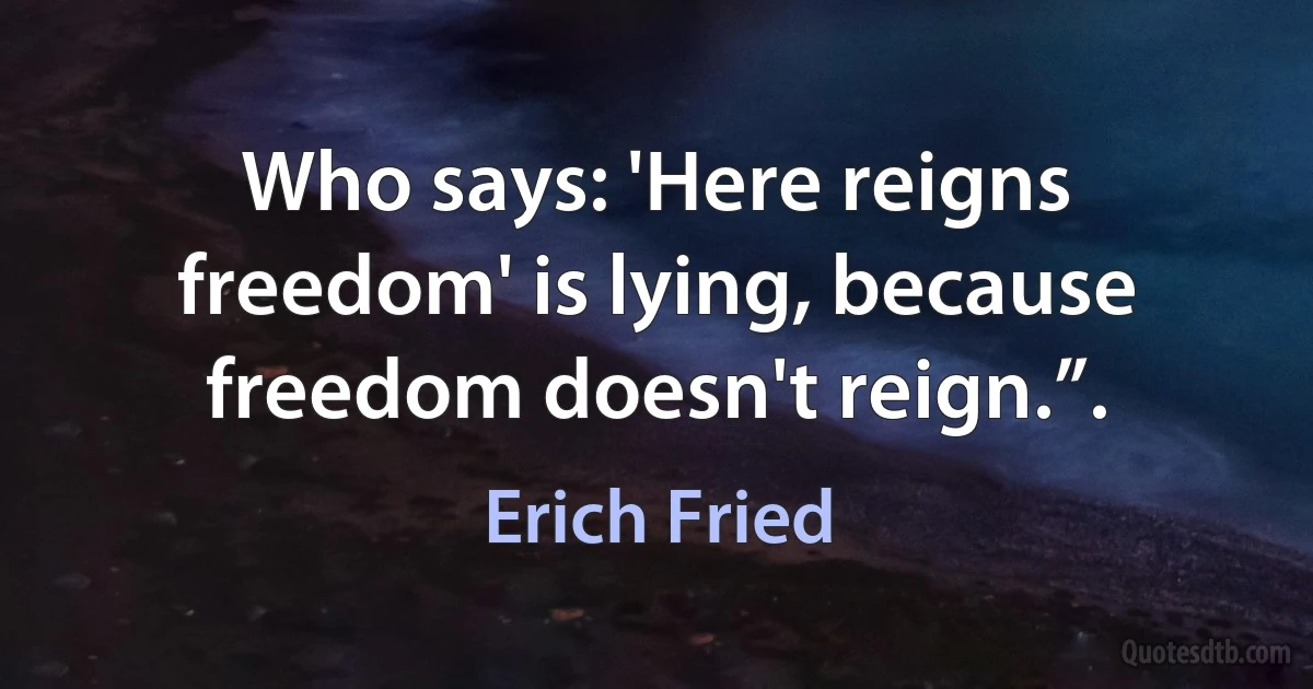 Who says: 'Here reigns freedom' is lying, because freedom doesn't reign.”. (Erich Fried)