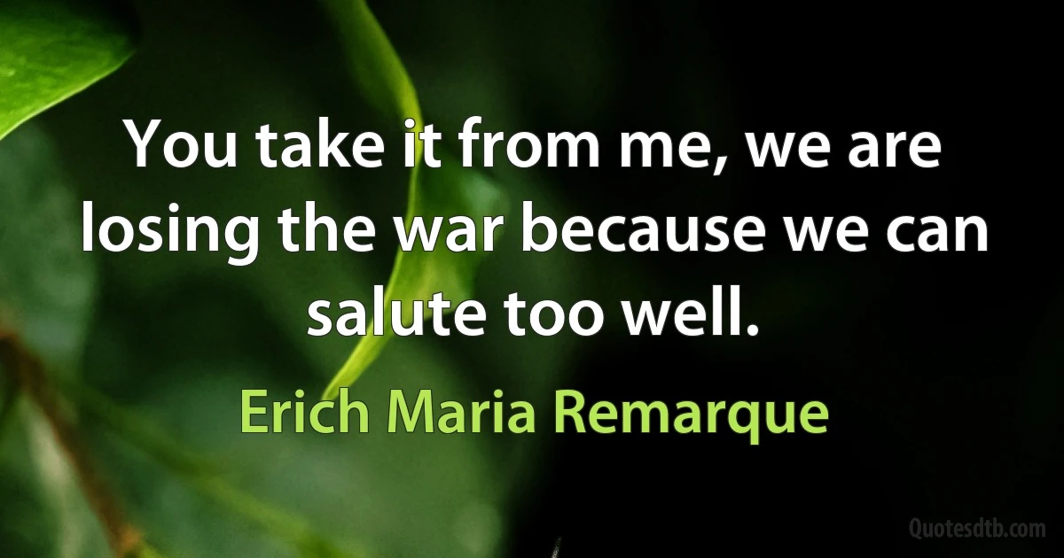 You take it from me, we are losing the war because we can salute too well. (Erich Maria Remarque)