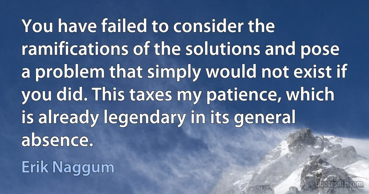 You have failed to consider the ramifications of the solutions and pose a problem that simply would not exist if you did. This taxes my patience, which is already legendary in its general absence. (Erik Naggum)