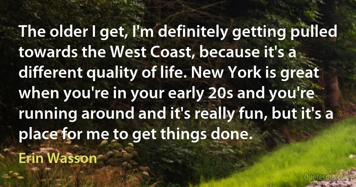 The older I get, I'm definitely getting pulled towards the West Coast, because it's a different quality of life. New York is great when you're in your early 20s and you're running around and it's really fun, but it's a place for me to get things done. (Erin Wasson)