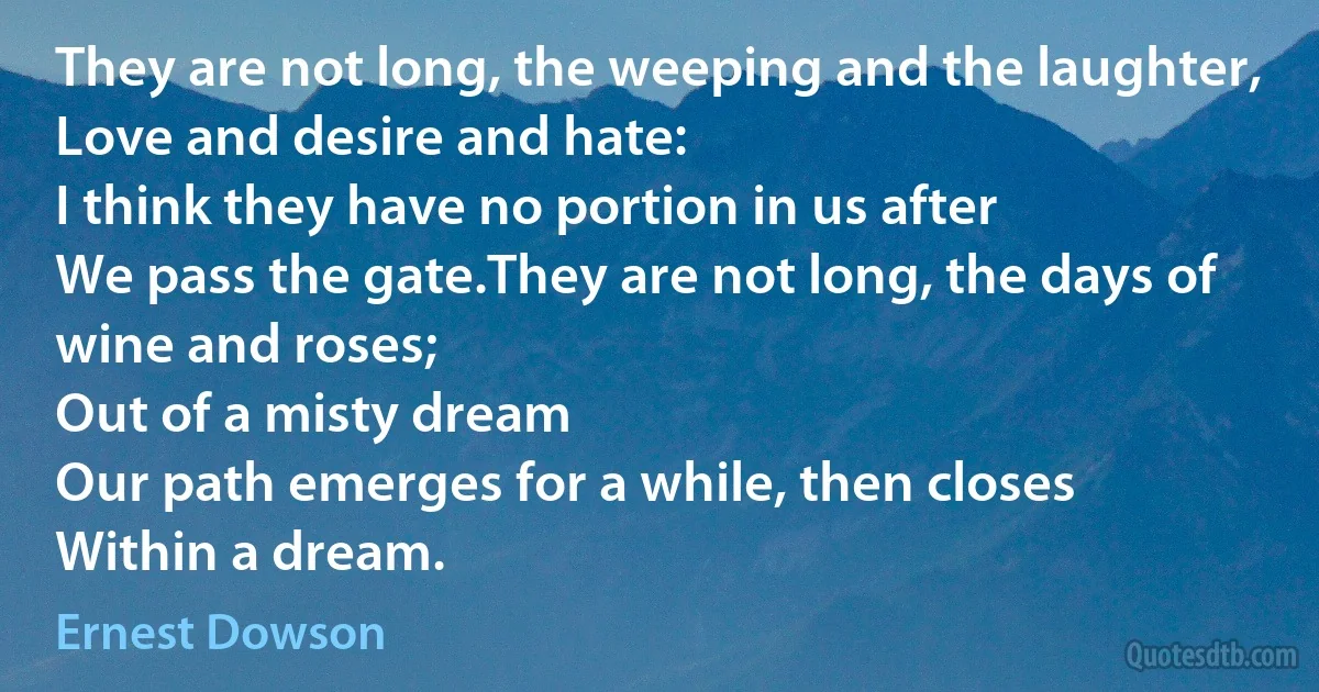 They are not long, the weeping and the laughter,
Love and desire and hate:
I think they have no portion in us after
We pass the gate.They are not long, the days of wine and roses;
Out of a misty dream
Our path emerges for a while, then closes
Within a dream. (Ernest Dowson)