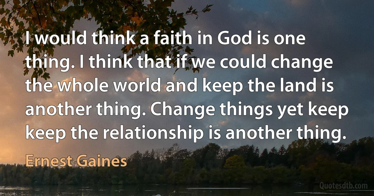 I would think a faith in God is one thing. I think that if we could change the whole world and keep the land is another thing. Change things yet keep keep the relationship is another thing. (Ernest Gaines)