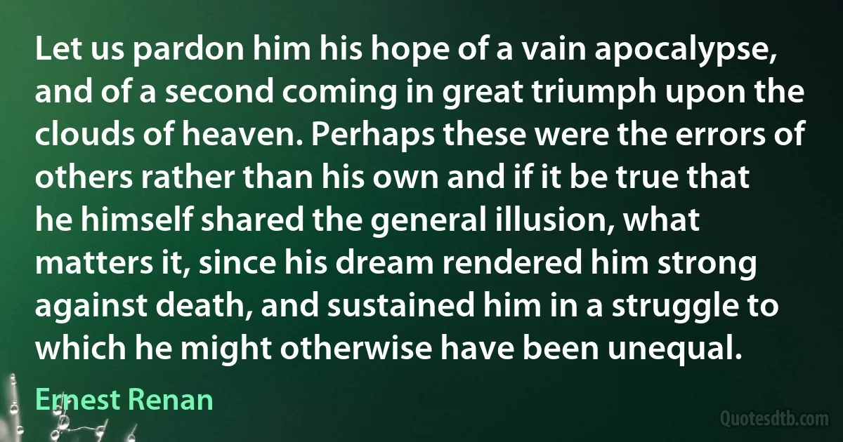 Let us pardon him his hope of a vain apocalypse, and of a second coming in great triumph upon the clouds of heaven. Perhaps these were the errors of others rather than his own and if it be true that he himself shared the general illusion, what matters it, since his dream rendered him strong against death, and sustained him in a struggle to which he might otherwise have been unequal. (Ernest Renan)