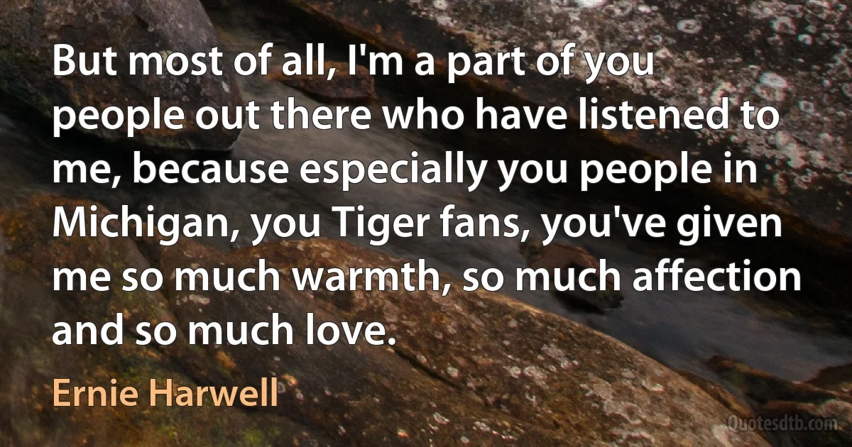 But most of all, I'm a part of you people out there who have listened to me, because especially you people in Michigan, you Tiger fans, you've given me so much warmth, so much affection and so much love. (Ernie Harwell)