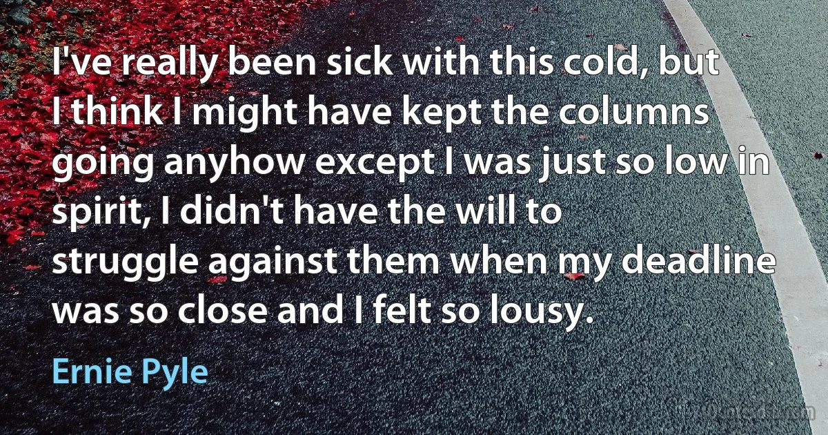 I've really been sick with this cold, but I think I might have kept the columns going anyhow except I was just so low in spirit, I didn't have the will to struggle against them when my deadline was so close and I felt so lousy. (Ernie Pyle)