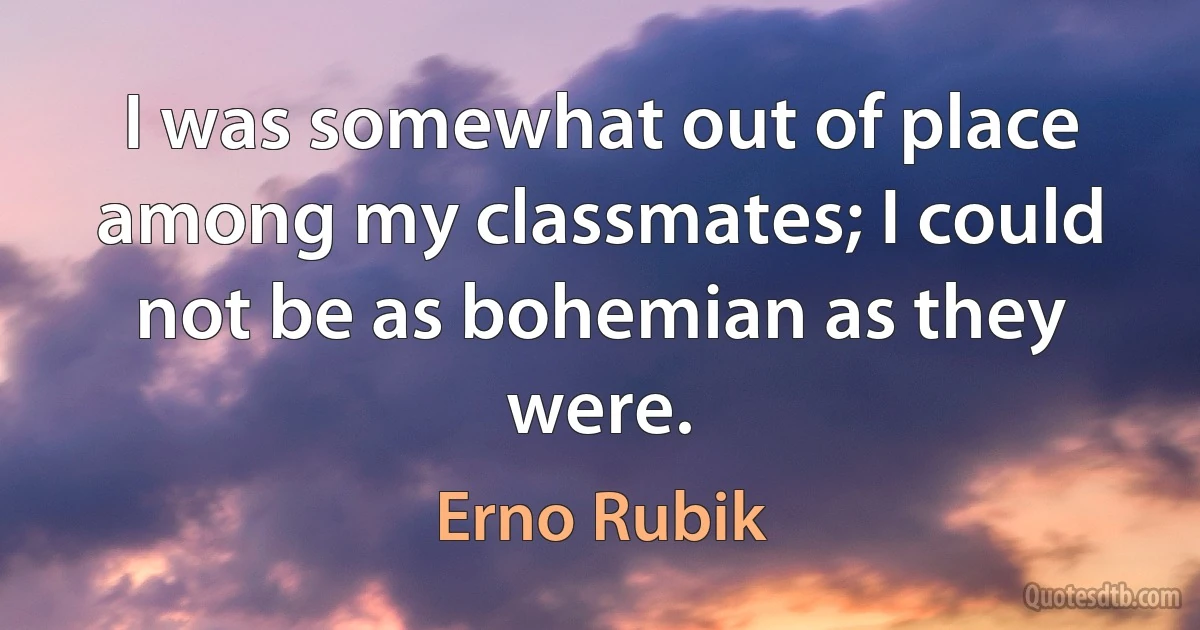 I was somewhat out of place among my classmates; I could not be as bohemian as they were. (Erno Rubik)