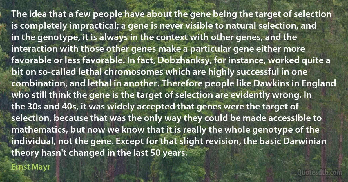 The idea that a few people have about the gene being the target of selection is completely impractical; a gene is never visible to natural selection, and in the genotype, it is always in the context with other genes, and the interaction with those other genes make a particular gene either more favorable or less favorable. In fact, Dobzhanksy, for instance, worked quite a bit on so-called lethal chromosomes which are highly successful in one combination, and lethal in another. Therefore people like Dawkins in England who still think the gene is the target of selection are evidently wrong. In the 30s and 40s, it was widely accepted that genes were the target of selection, because that was the only way they could be made accessible to mathematics, but now we know that it is really the whole genotype of the individual, not the gene. Except for that slight revision, the basic Darwinian theory hasn't changed in the last 50 years. (Ernst Mayr)