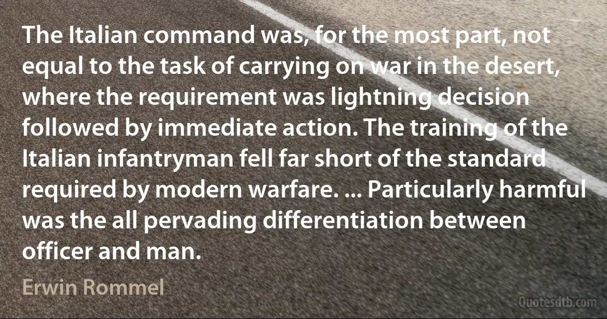 The Italian command was, for the most part, not equal to the task of carrying on war in the desert, where the requirement was lightning decision followed by immediate action. The training of the Italian infantryman fell far short of the standard required by modern warfare. ... Particularly harmful was the all pervading differentiation between officer and man. (Erwin Rommel)