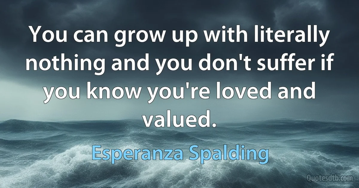 You can grow up with literally nothing and you don't suffer if you know you're loved and valued. (Esperanza Spalding)