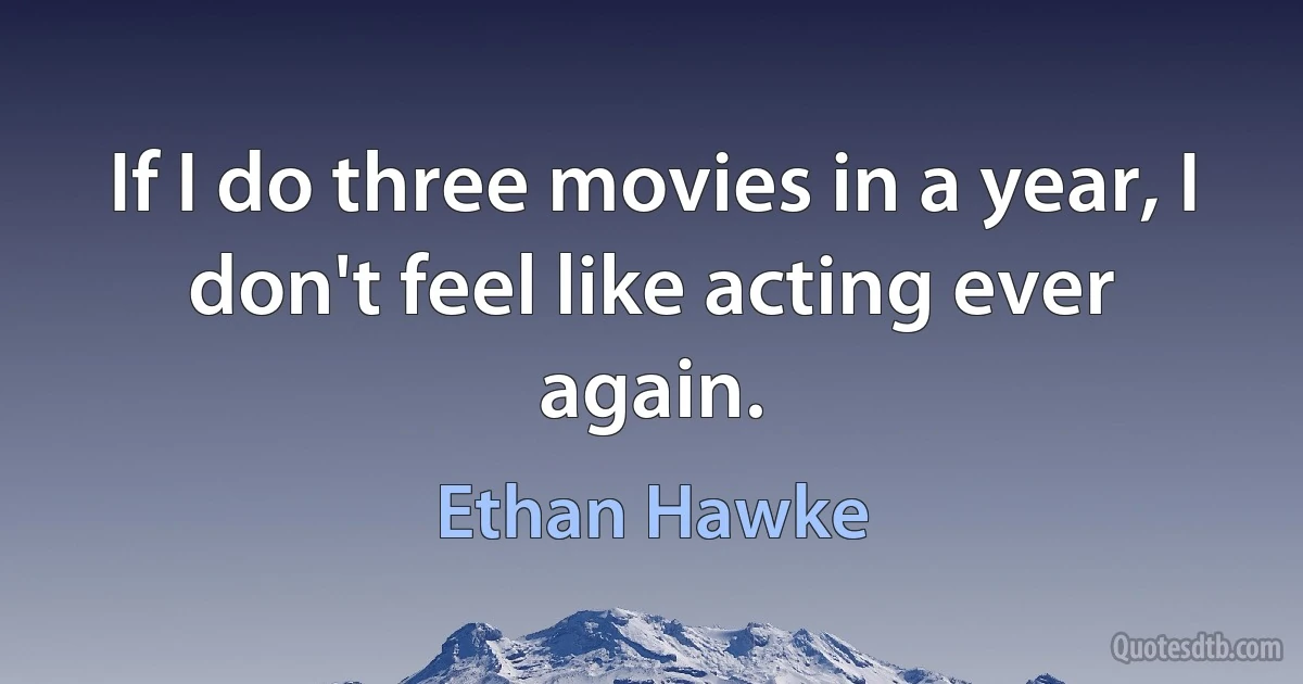 If I do three movies in a year, I don't feel like acting ever again. (Ethan Hawke)