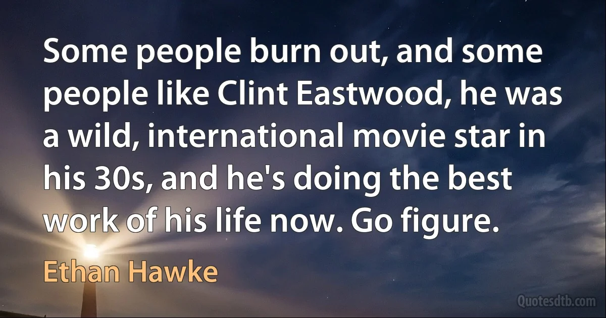 Some people burn out, and some people like Clint Eastwood, he was a wild, international movie star in his 30s, and he's doing the best work of his life now. Go figure. (Ethan Hawke)