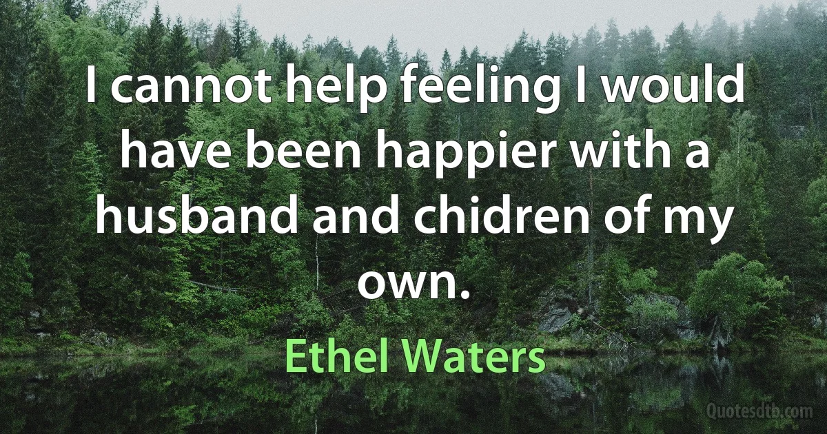 I cannot help feeling I would have been happier with a husband and chidren of my own. (Ethel Waters)