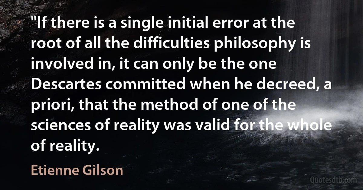 "If there is a single initial error at the root of all the difficulties philosophy is involved in, it can only be the one Descartes committed when he decreed, a priori, that the method of one of the sciences of reality was valid for the whole of reality. (Etienne Gilson)