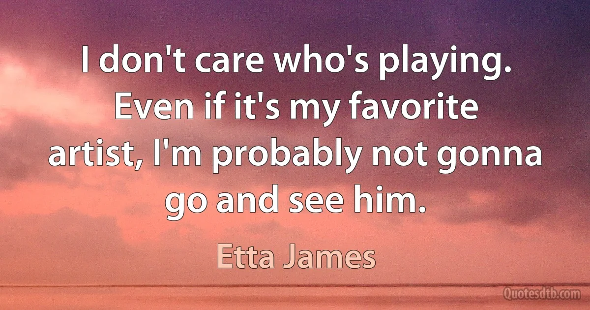 I don't care who's playing. Even if it's my favorite artist, I'm probably not gonna go and see him. (Etta James)