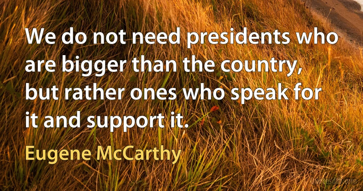 We do not need presidents who are bigger than the country, but rather ones who speak for it and support it. (Eugene McCarthy)