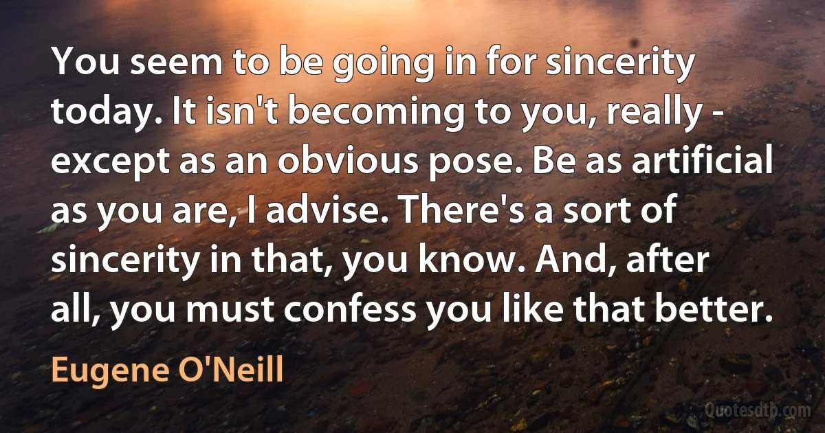 You seem to be going in for sincerity today. It isn't becoming to you, really - except as an obvious pose. Be as artificial as you are, I advise. There's a sort of sincerity in that, you know. And, after all, you must confess you like that better. (Eugene O'Neill)