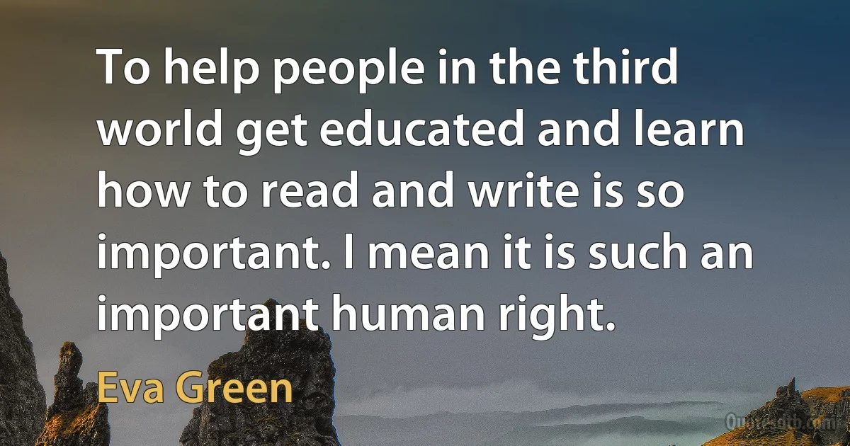 To help people in the third world get educated and learn how to read and write is so important. I mean it is such an important human right. (Eva Green)