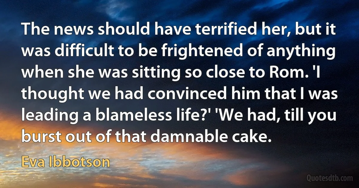 The news should have terrified her, but it was difficult to be frightened of anything when she was sitting so close to Rom. 'I thought we had convinced him that I was leading a blameless life?' 'We had, till you burst out of that damnable cake. (Eva Ibbotson)