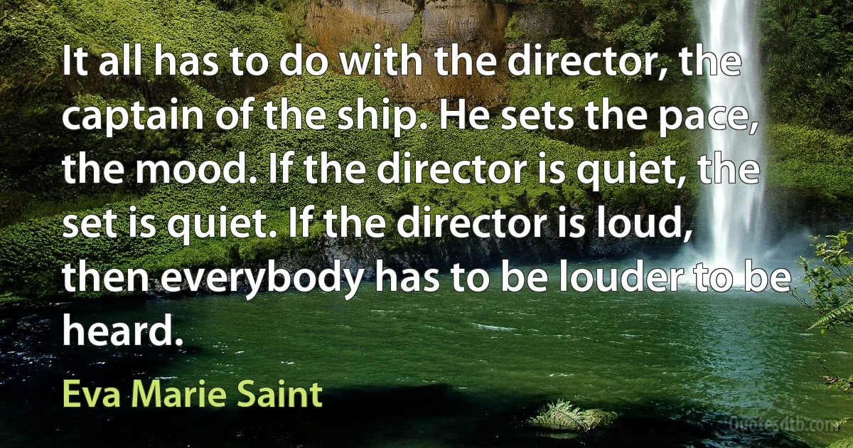 It all has to do with the director, the captain of the ship. He sets the pace, the mood. If the director is quiet, the set is quiet. If the director is loud, then everybody has to be louder to be heard. (Eva Marie Saint)