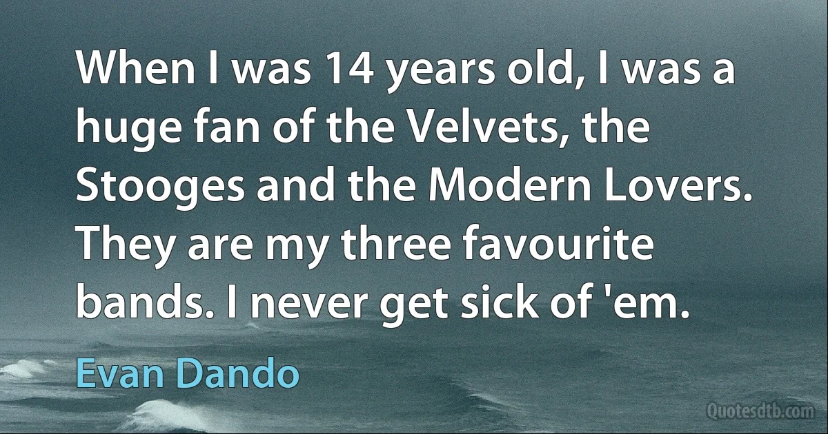 When I was 14 years old, I was a huge fan of the Velvets, the Stooges and the Modern Lovers. They are my three favourite bands. I never get sick of 'em. (Evan Dando)