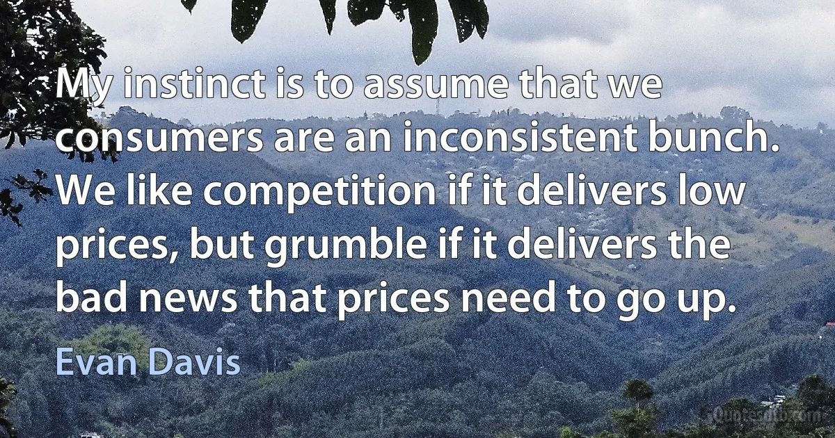 My instinct is to assume that we consumers are an inconsistent bunch. We like competition if it delivers low prices, but grumble if it delivers the bad news that prices need to go up. (Evan Davis)