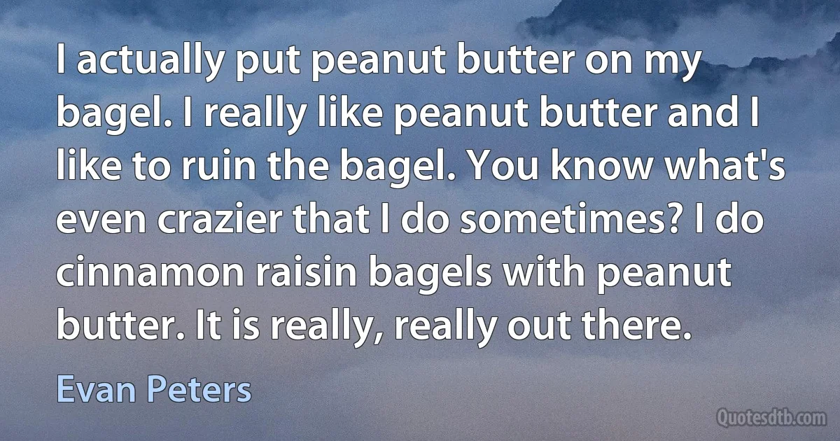 I actually put peanut butter on my bagel. I really like peanut butter and I like to ruin the bagel. You know what's even crazier that I do sometimes? I do cinnamon raisin bagels with peanut butter. It is really, really out there. (Evan Peters)