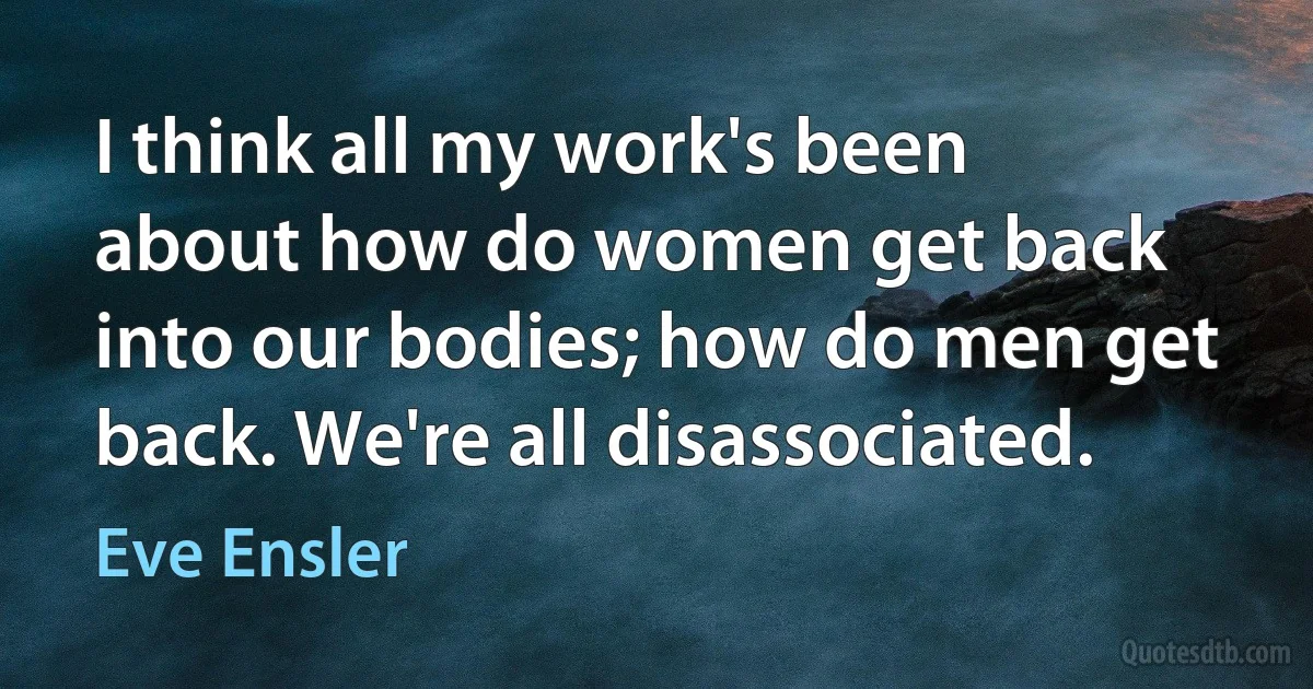 I think all my work's been about how do women get back into our bodies; how do men get back. We're all disassociated. (Eve Ensler)